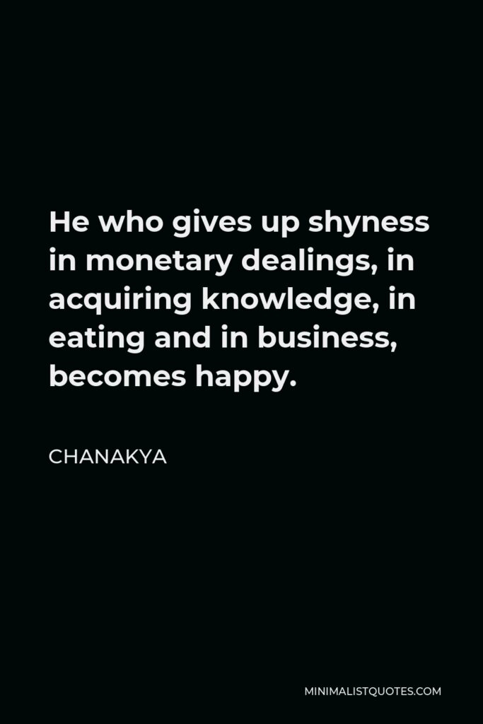 Chanakya Quote - He who gives up shyness in monetary dealings, in acquiring knowledge, in eating and in business, becomes happy.