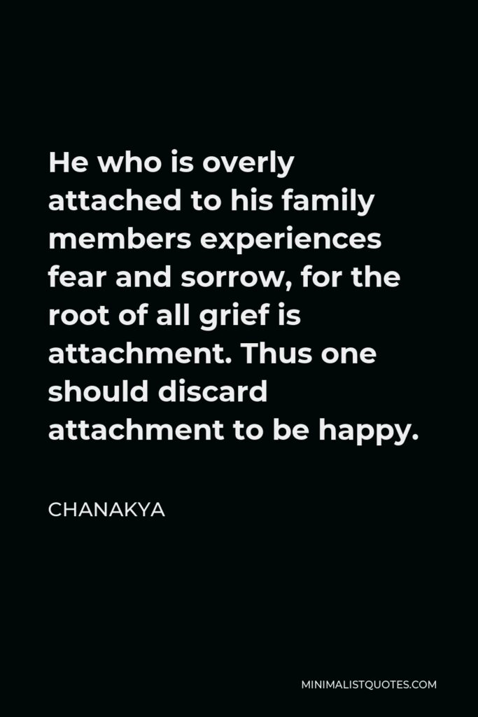 Chanakya Quote - He who is overly attached to his family members experiences fear and sorrow, for the root of all grief is attachment. Thus one should discard attachment to be happy.