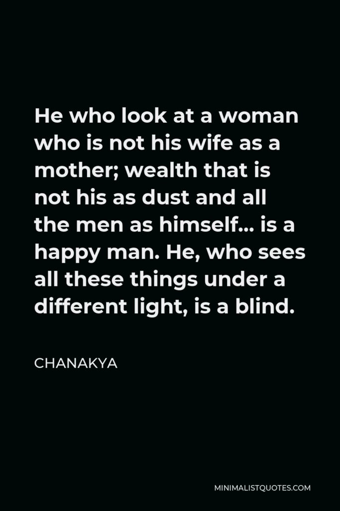 Chanakya Quote - He who look at a woman who is not his wife as a mother; wealth that is not his as dust and all the men as himself… is a happy man. He, who sees all these things under a different light, is a blind.