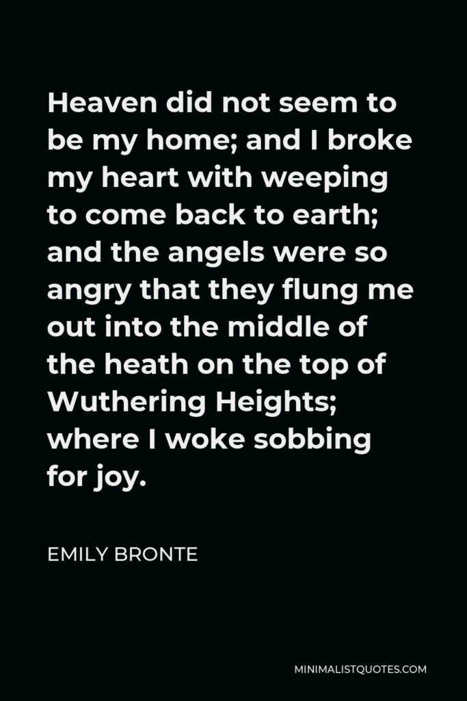 Emily Bronte Quote - Heaven did not seem to be my home; and I broke my heart with weeping to come back to earth; and the angels were so angry that they flung me out into the middle of the heath on the top of Wuthering Heights; where I woke sobbing for joy.