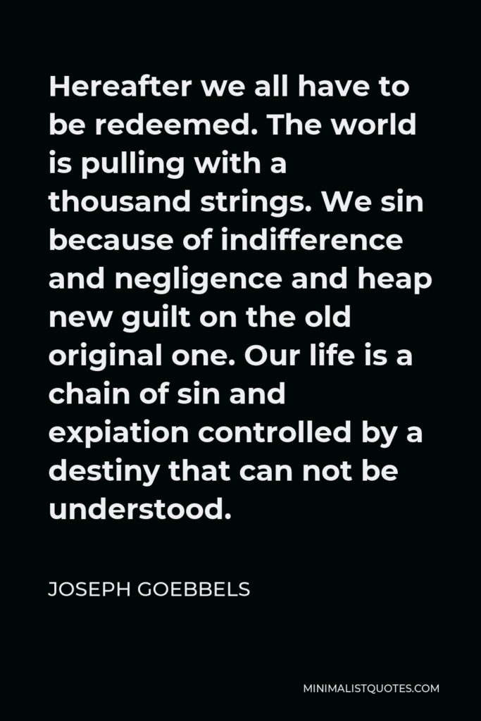 Joseph Goebbels Quote - Hereafter we all have to be redeemed. The world is pulling with a thousand strings. We sin because of indifference and negligence and heap new guilt on the old original one. Our life is a chain of sin and expiation controlled by a destiny that can not be understood.