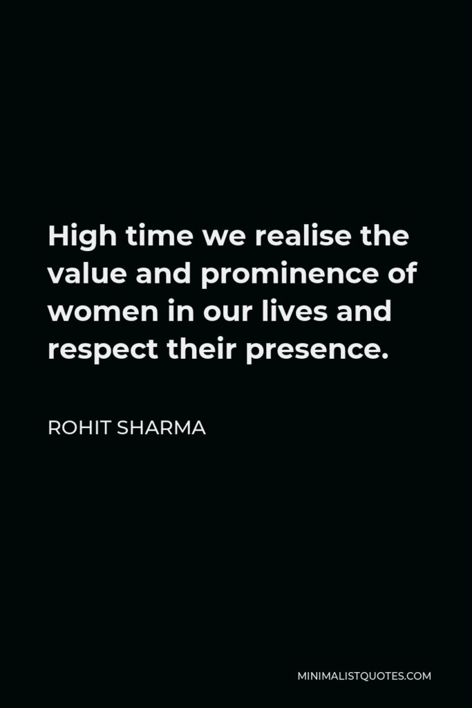 Rohit Sharma Quote - High time we realise the value and prominence of women in our lives and respect their presence.