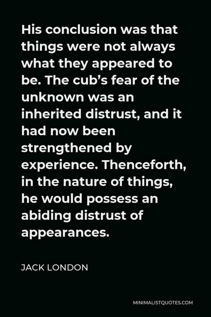 Jack London Quote - His conclusion was that things were not always what they appeared to be. The cub’s fear of the unknown was an inherited distrust, and it had now been strengthened by experience. Thenceforth, in the nature of things, he would possess an abiding distrust of appearances.