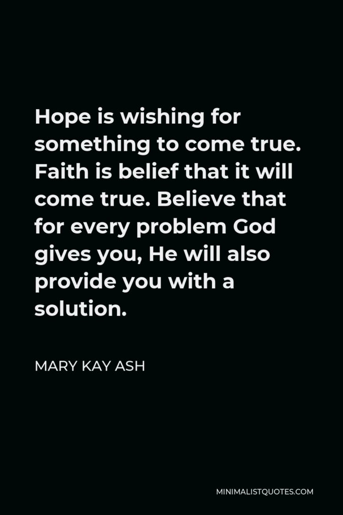 Mary Kay Ash Quote - Hope is wishing for something to come true. Faith is belief that it will come true. Believe that for every problem God gives you, He will also provide you with a solution.