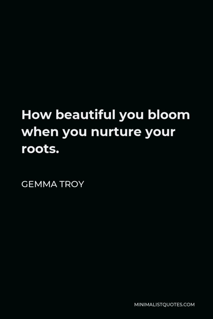 Gemma Troy Quote - How beautiful you bloom when you nurture your roots.