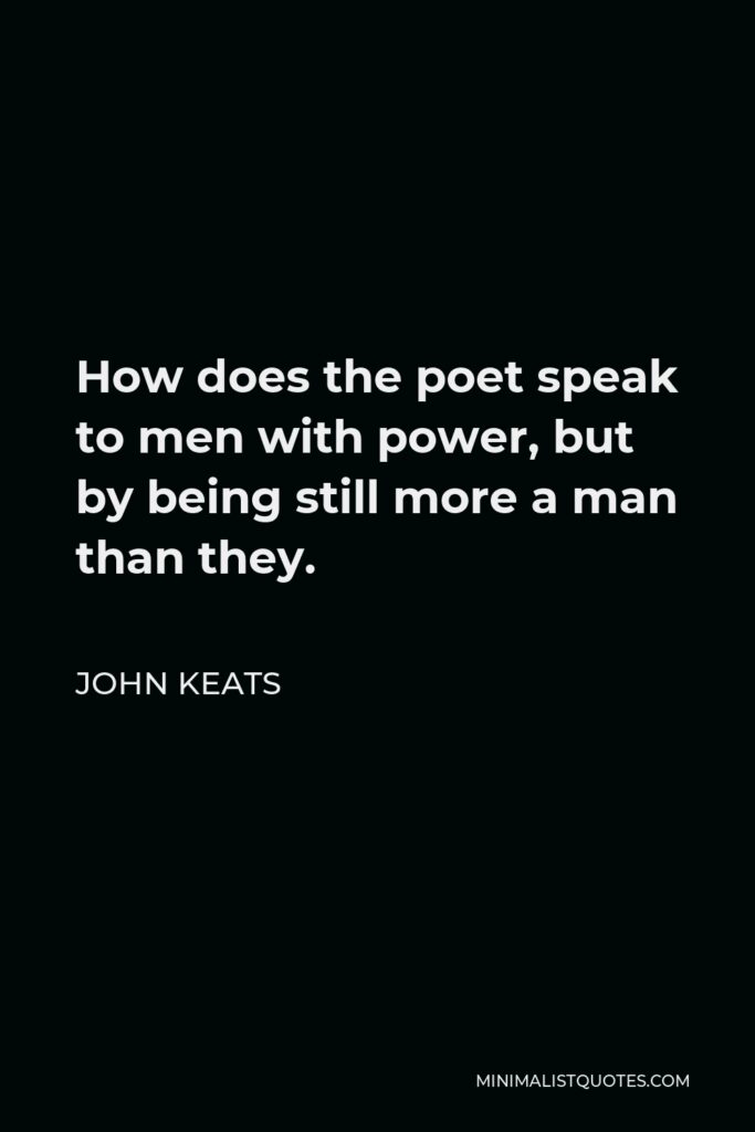 John Keats Quote - How does the poet speak to men with power, but by being still more a man than they.