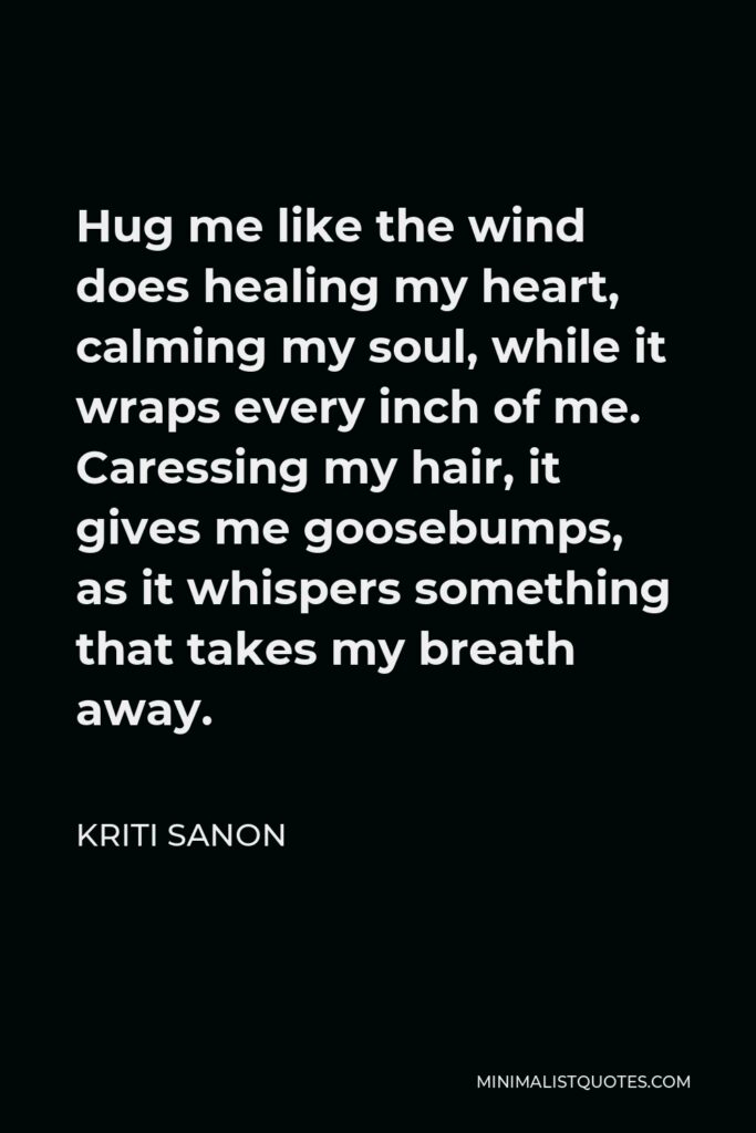 Kriti Sanon Quote - Hug me like the wind does healing my heart, calming my soul, while it wraps every inch of me. Caressing my hair, it gives me goosebumps, as it whispers something that takes my breath away.