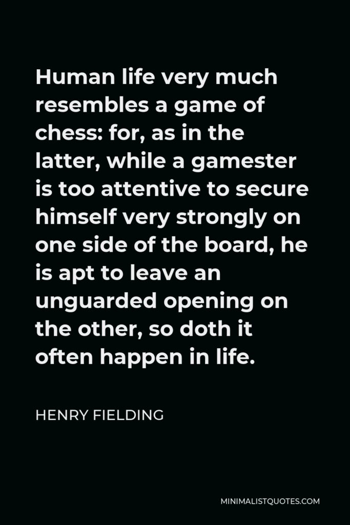 Henry Fielding Quote - Human life very much resembles a game of chess: for, as in the latter, while a gamester is too attentive to secure himself very strongly on one side of the board, he is apt to leave an unguarded opening on the other, so doth it often happen in life.