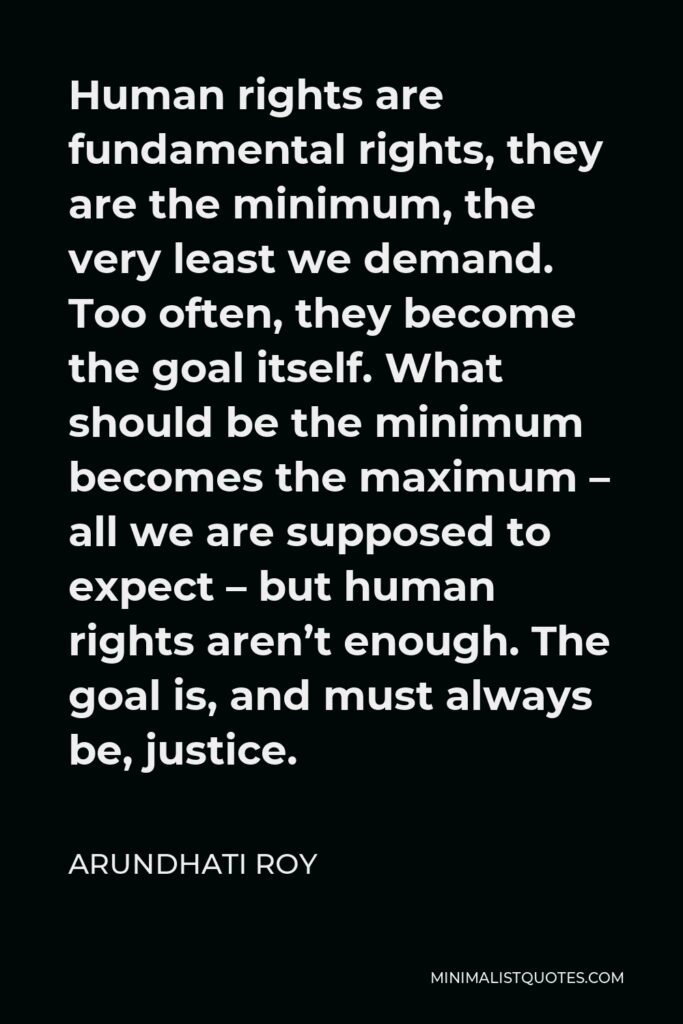 Arundhati Roy Quote - Human rights are fundamental rights, they are the minimum, the very least we demand. Too often, they become the goal itself. What should be the minimum becomes the maximum – all we are supposed to expect – but human rights aren’t enough. The goal is, and must always be, justice.