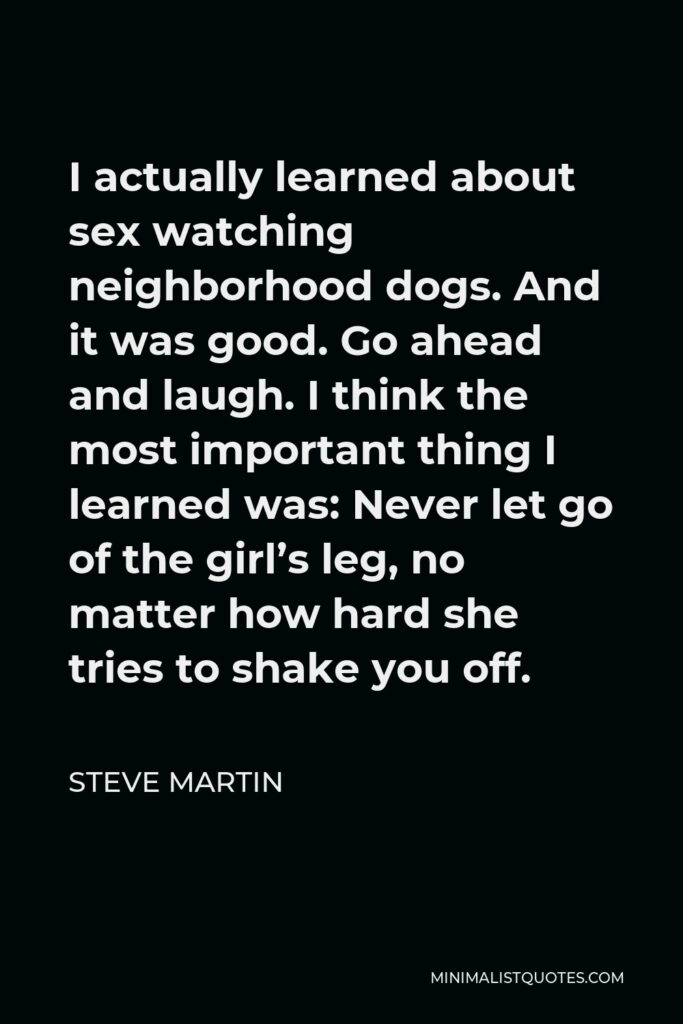 Steve Martin Quote - I actually learned about sex watching neighborhood dogs. And it was good. Go ahead and laugh. I think the most important thing I learned was: Never let go of the girl’s leg, no matter how hard she tries to shake you off.