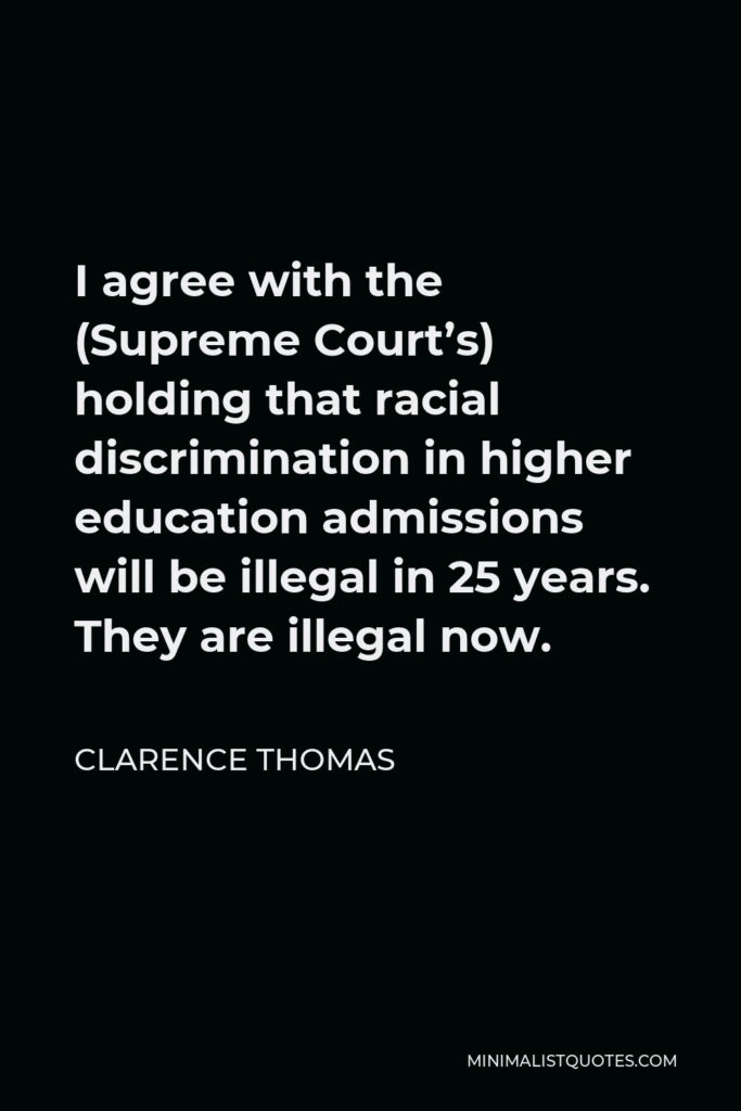 Clarence Thomas Quote - I agree with the (Supreme Court’s) holding that racial discrimination in higher education admissions will be illegal in 25 years. They are illegal now.