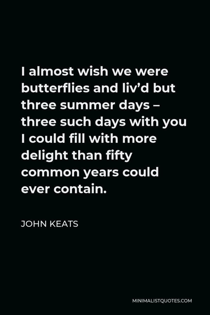 John Keats Quote - I almost wish we were butterflies and liv’d but three summer days – three such days with you I could fill with more delight than fifty common years could ever contain.