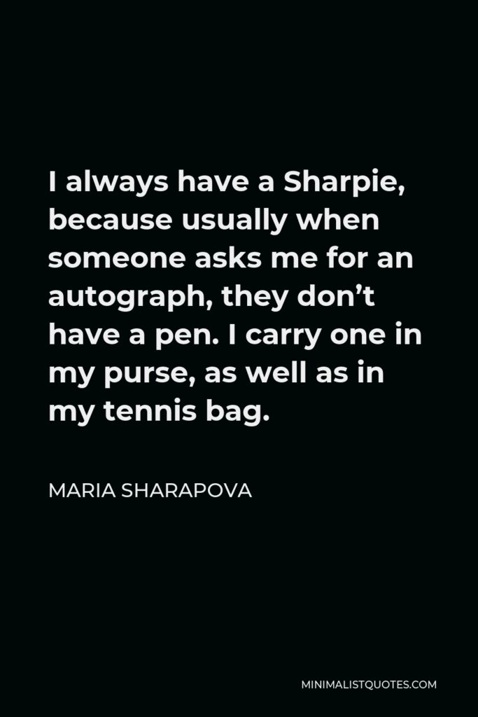 Maria Sharapova Quote - I always have a Sharpie, because usually when someone asks me for an autograph, they don’t have a pen. I carry one in my purse, as well as in my tennis bag.