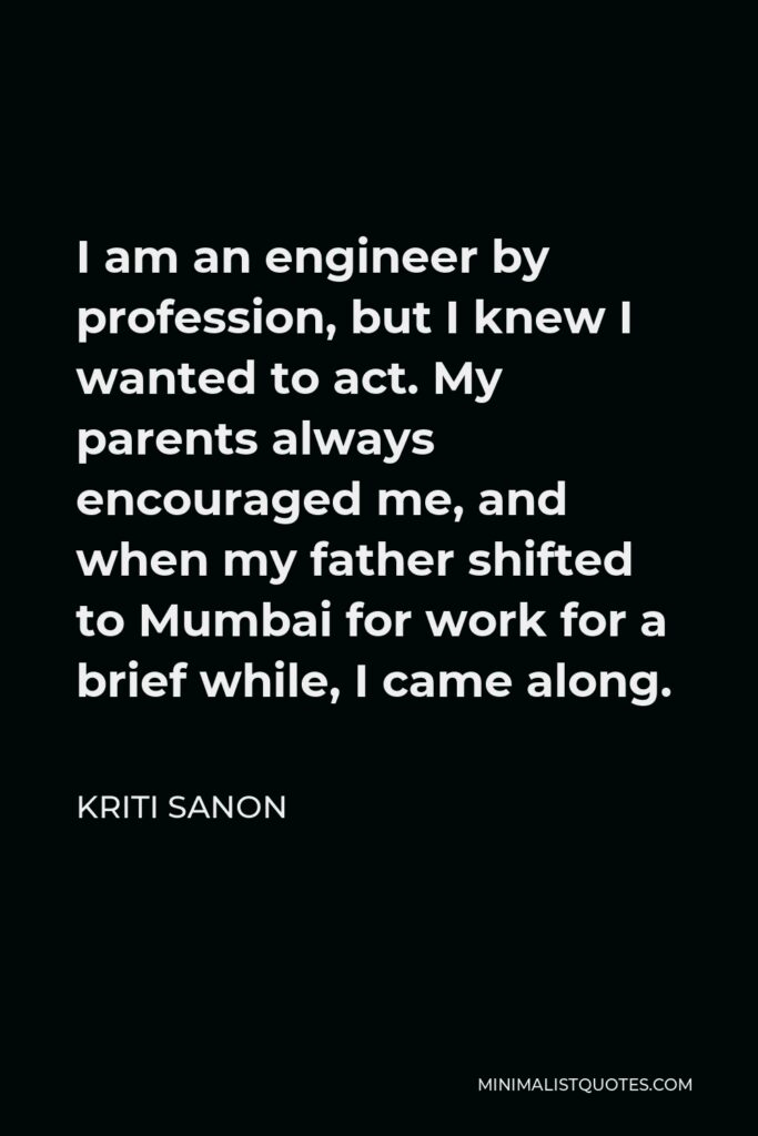 Kriti Sanon Quote - I am an engineer by profession, but I knew I wanted to act. My parents always encouraged me, and when my father shifted to Mumbai for work for a brief while, I came along.