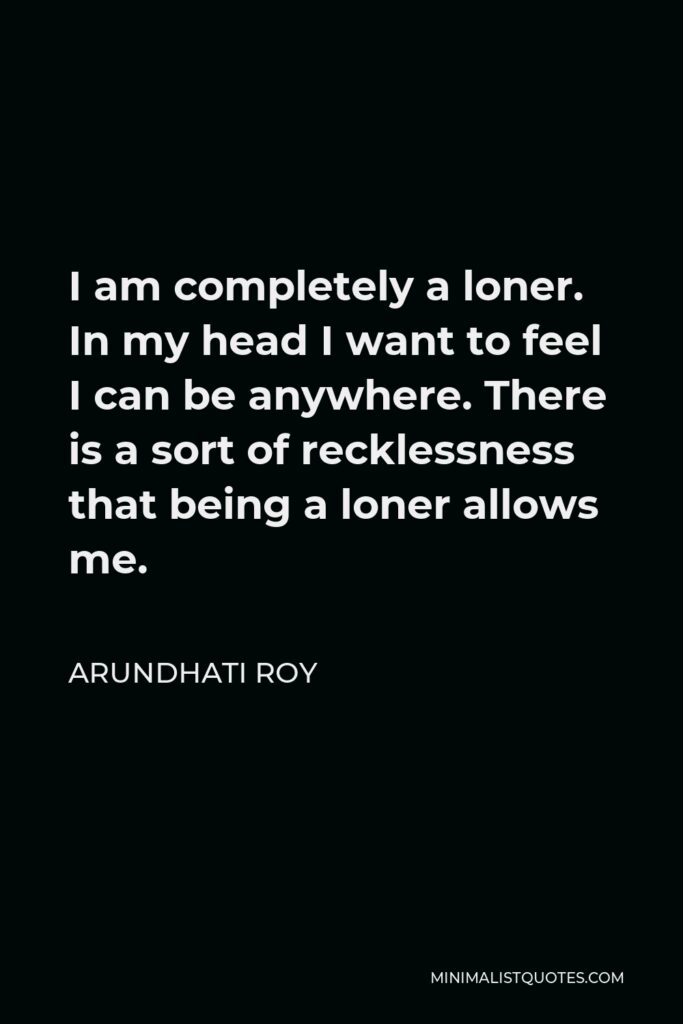 Arundhati Roy Quote - I am completely a loner. In my head I want to feel I can be anywhere. There is a sort of recklessness that being a loner allows me.