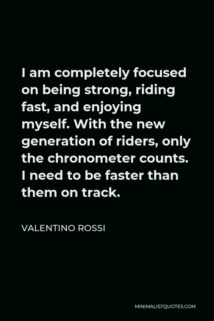 Valentino Rossi Quote - I am completely focused on being strong, riding fast, and enjoying myself. With the new generation of riders, only the chronometer counts. I need to be faster than them on track.