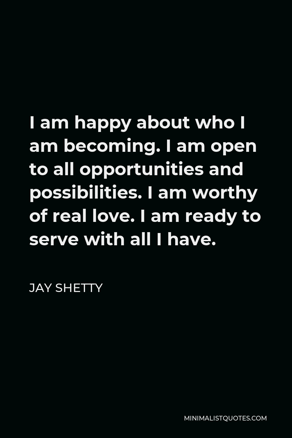 Jay Shetty Quote - I am happy about who I am becoming. I am open to all opportunities and possibilities. I am worthy of real love. I am ready to serve with all I have.