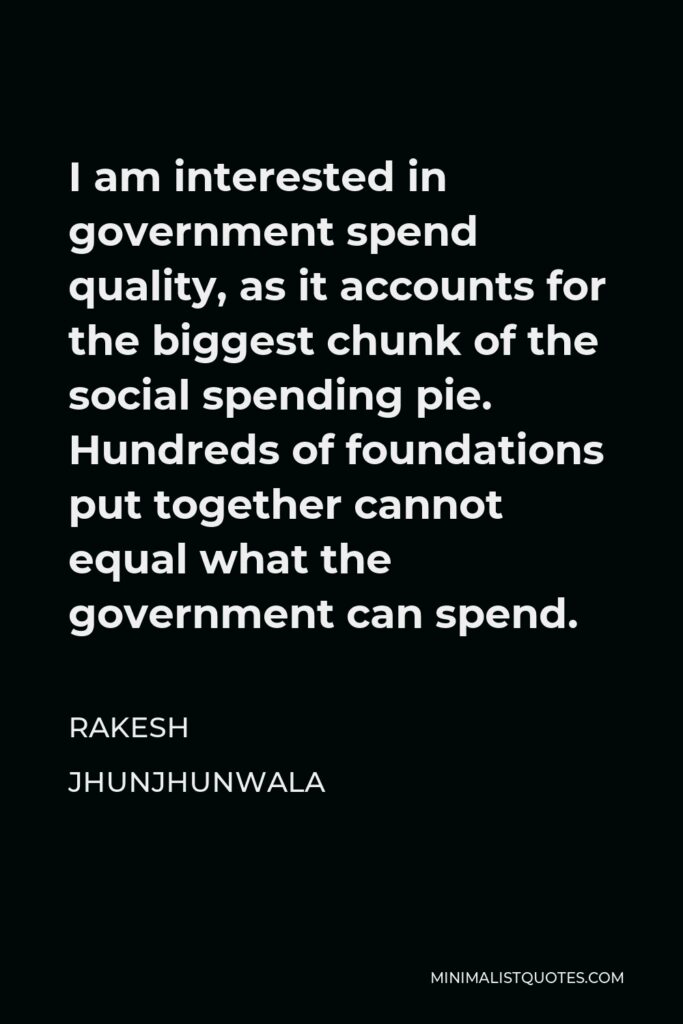 Rakesh Jhunjhunwala Quote - I am interested in government spend quality, as it accounts for the biggest chunk of the social spending pie. Hundreds of foundations put together cannot equal what the government can spend.
