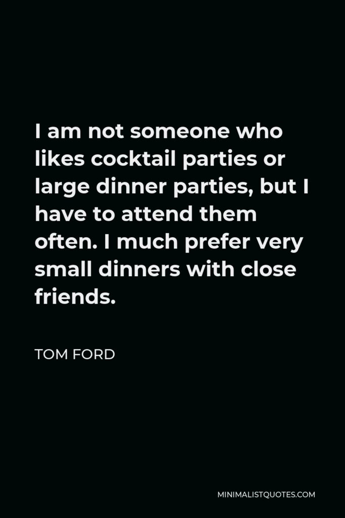 Tom Ford Quote - I am not someone who likes cocktail parties or large dinner parties, but I have to attend them often. I much prefer very small dinners with close friends.