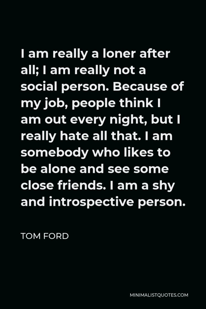 Tom Ford Quote - I am really a loner after all; I am really not a social person. Because of my job, people think I am out every night, but I really hate all that. I am somebody who likes to be alone and see some close friends. I am a shy and introspective person.