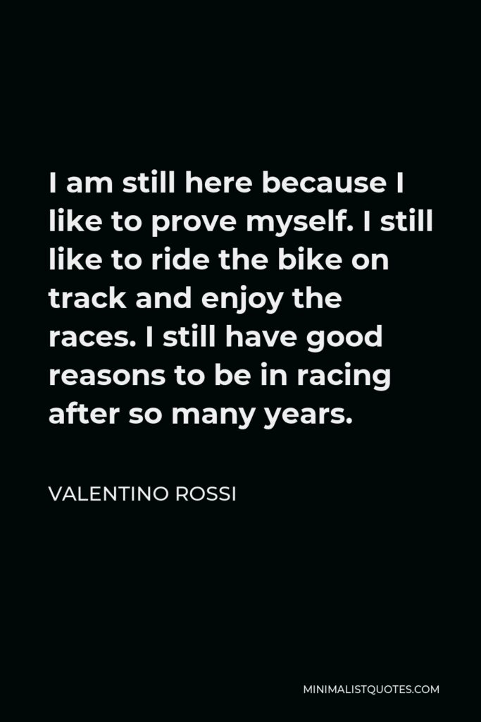 Valentino Rossi Quote - I am still here because I like to prove myself. I still like to ride the bike on track and enjoy the races. I still have good reasons to be in racing after so many years.