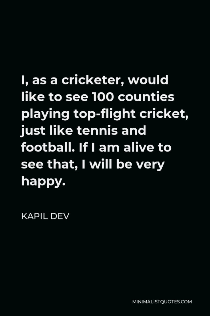 Kapil Dev Quote - I, as a cricketer, would like to see 100 counties playing top-flight cricket, just like tennis and football. If I am alive to see that, I will be very happy.