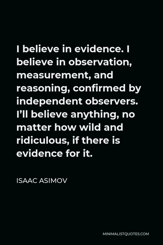 Isaac Asimov Quote - I believe in evidence. I believe in observation, measurement, and reasoning, confirmed by independent observers. I’ll believe anything, no matter how wild and ridiculous, if there is evidence for it.