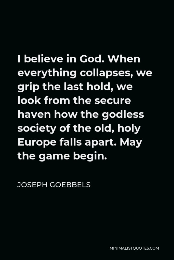 Joseph Goebbels Quote - I believe in God. When everything collapses, we grip the last hold, we look from the secure haven how the godless society of the old, holy Europe falls apart. May the game begin.