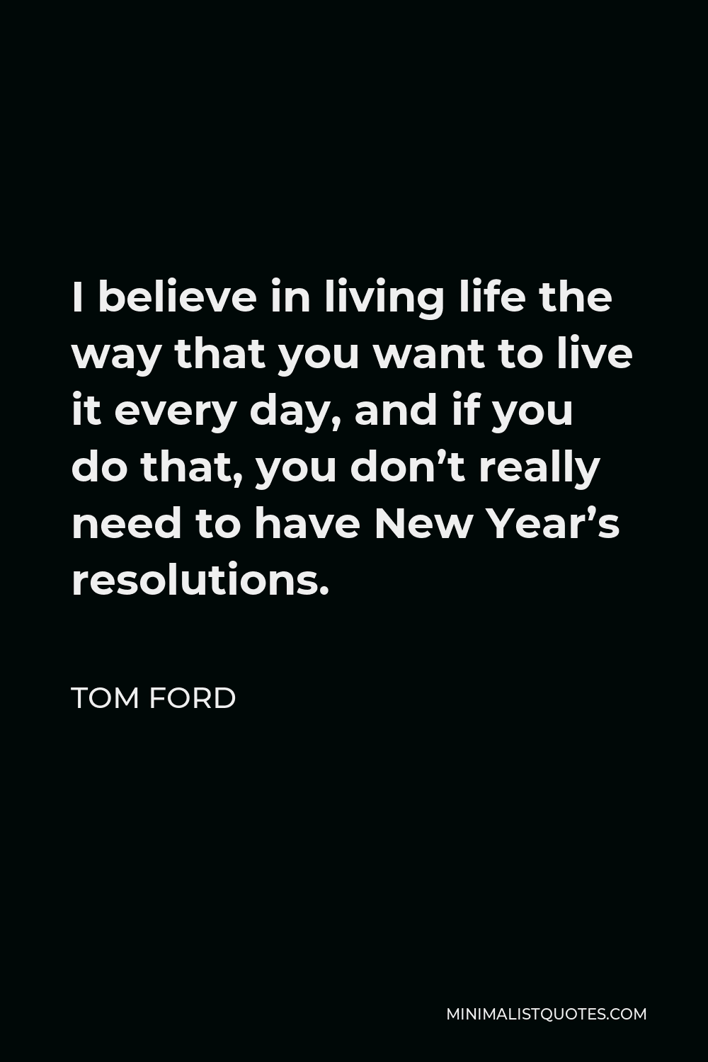 Tom Ford Quote: I believe in living life the way that you want to live it  every day, and if you do that, you don't really need to have New Year's  resolutions.