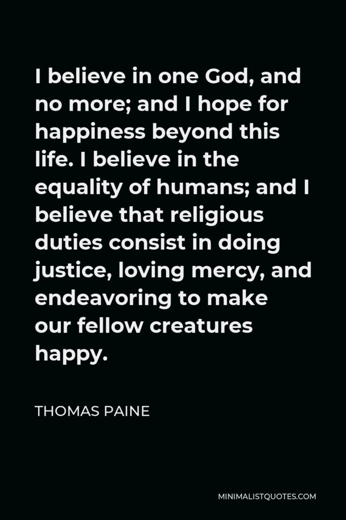 Thomas Paine Quote - I believe in one God, and no more; and I hope for happiness beyond this life. I believe in the equality of humans; and I believe that religious duties consist in doing justice, loving mercy, and endeavoring to make our fellow creatures happy.