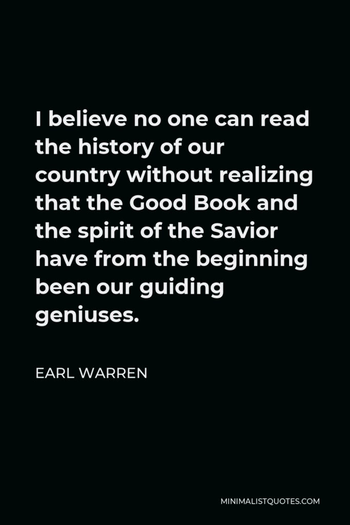 Earl Warren Quote - I believe no one can read the history of our country without realizing that the Good Book and the spirit of the Savior have from the beginning been our guiding geniuses.