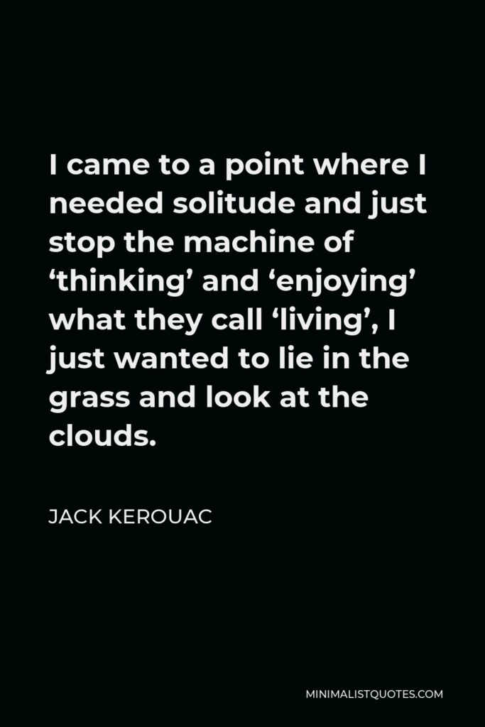 Jack Kerouac Quote - I came to a point where I needed solitude and just stop the machine of ‘thinking’ and ‘enjoying’ what they call ‘living’, I just wanted to lie in the grass and look at the clouds.