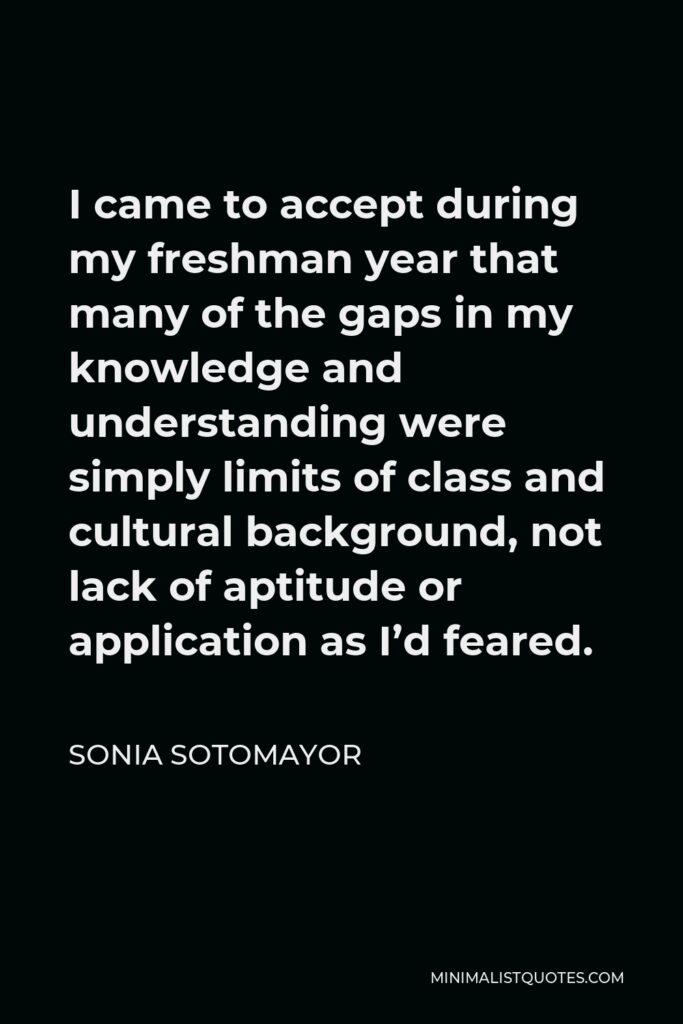 Sonia Sotomayor Quote - I came to accept during my freshman year that many of the gaps in my knowledge and understanding were simply limits of class and cultural background, not lack of aptitude or application as I’d feared.