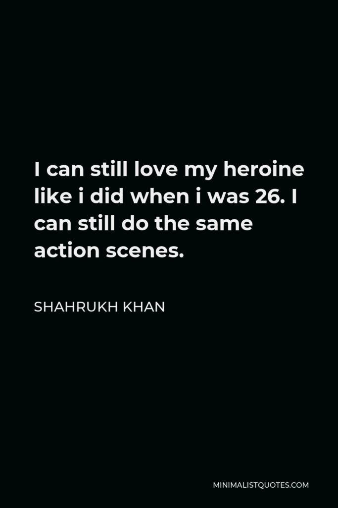 Shahrukh Khan Quote - I can still love my heroine like i did when i was 26. I can still do the same action scenes.