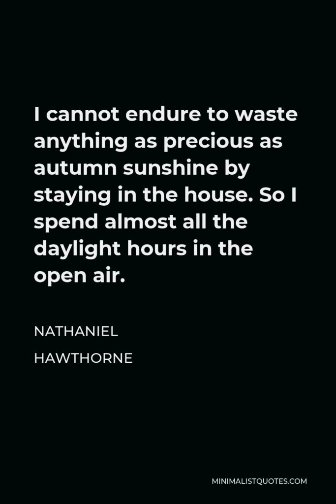 Nathaniel Hawthorne Quote - I cannot endure to waste anything as precious as autumn sunshine by staying in the house. So I spend almost all the daylight hours in the open air.