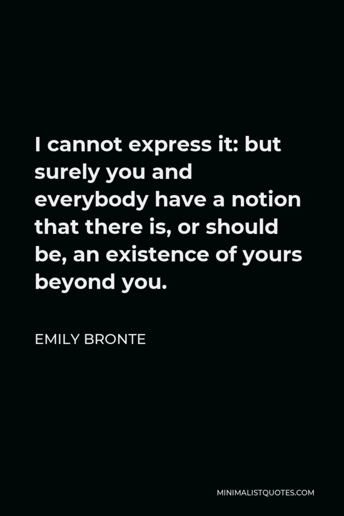 Emily Bronte Quote - I cannot express it: but surely you and everybody have a notion that there is, or should be, an existence of yours beyond you.