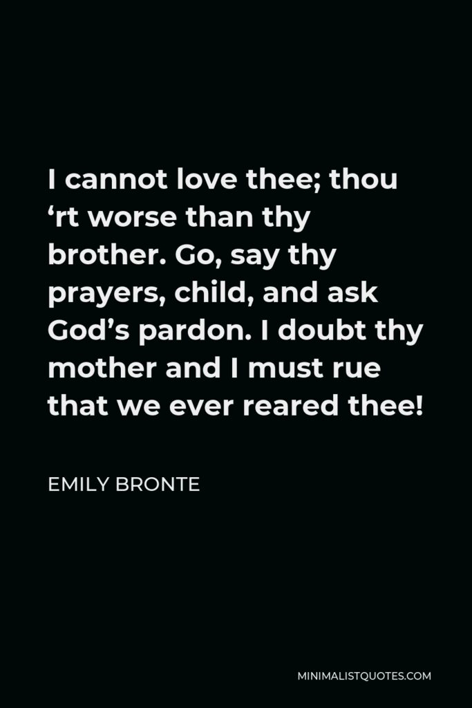 Emily Bronte Quote - I cannot love thee; thou ‘rt worse than thy brother. Go, say thy prayers, child, and ask God’s pardon. I doubt thy mother and I must rue that we ever reared thee!