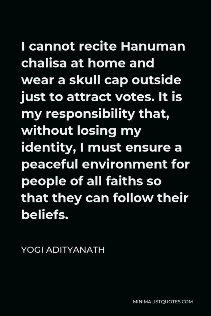 Yogi Adityanath Quote - I cannot recite Hanuman chalisa at home and wear a skull cap outside just to attract votes. It is my responsibility that, without losing my identity, I must ensure a peaceful environment for people of all faiths so that they can follow their beliefs.