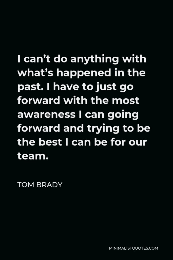 Tom Brady Quote - I can’t do anything with what’s happened in the past. I have to just go forward with the most awareness I can going forward and trying to be the best I can be for our team.