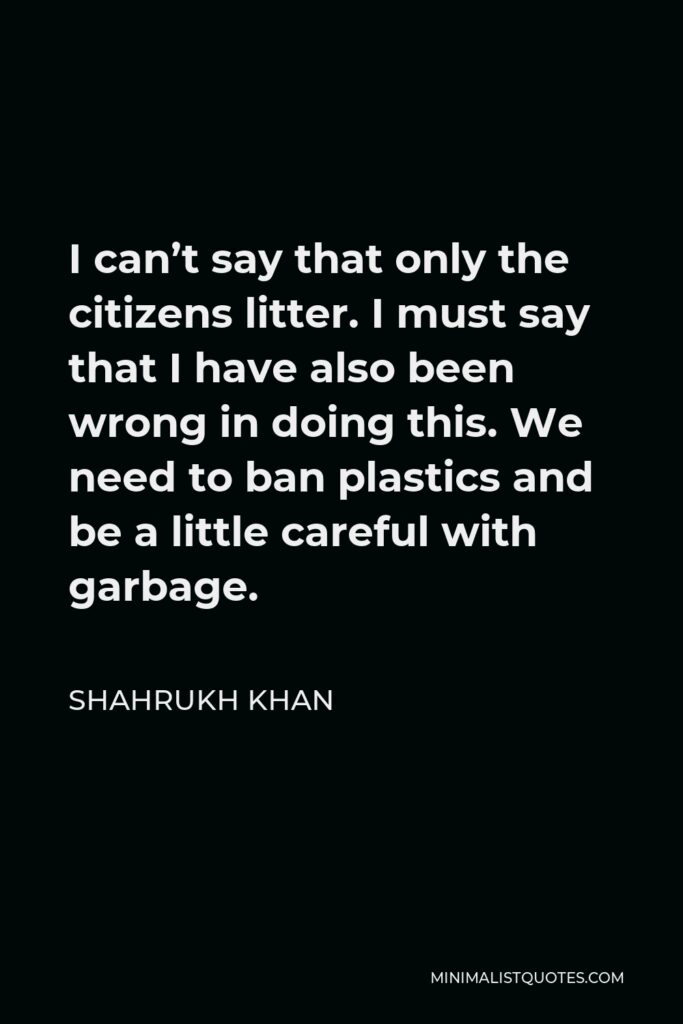 Shahrukh Khan Quote - I can’t say that only the citizens litter. I must say that I have also been wrong in doing this. We need to ban plastics and be a little careful with garbage.