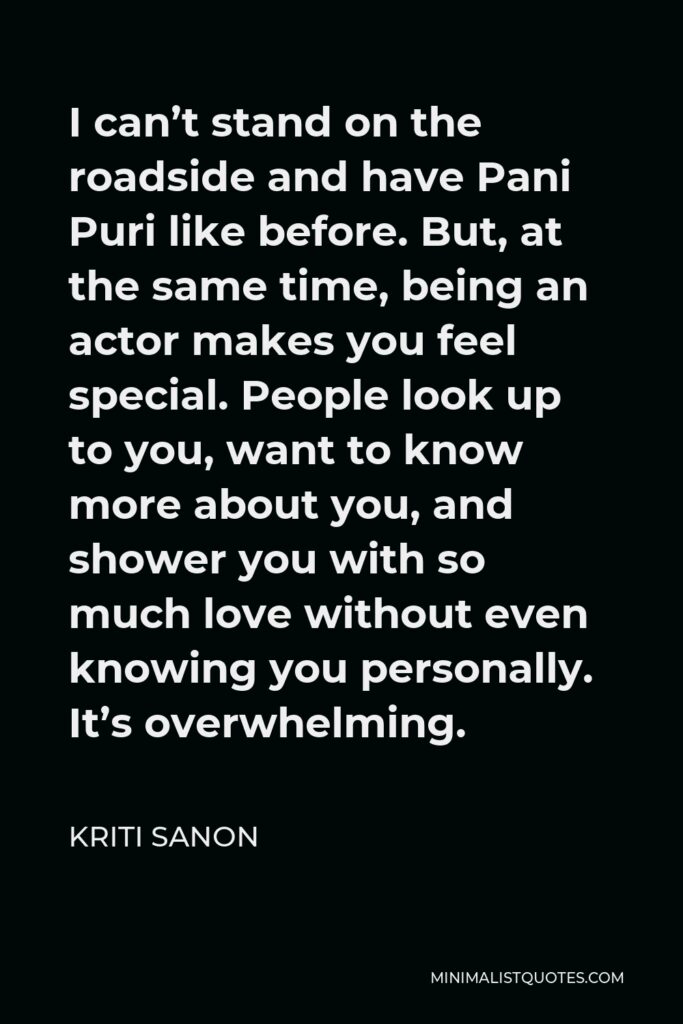 Kriti Sanon Quote - I can’t stand on the roadside and have Pani Puri like before. But, at the same time, being an actor makes you feel special. People look up to you, want to know more about you, and shower you with so much love without even knowing you personally. It’s overwhelming.
