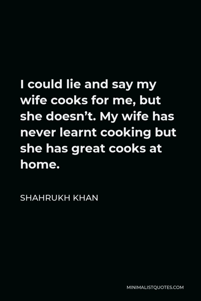 Shahrukh Khan Quote - I could lie and say my wife cooks for me, but she doesn’t. My wife has never learnt cooking but she has great cooks at home.