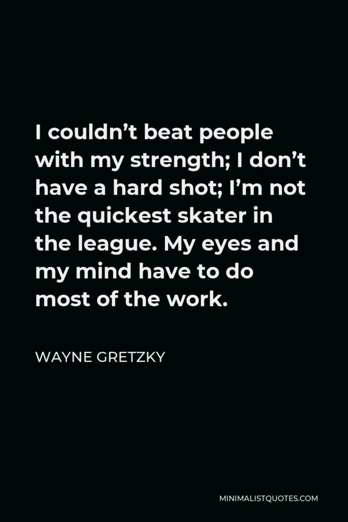 Wayne Gretzky Quote - I couldn’t beat people with my strength; I don’t have a hard shot; I’m not the quickest skater in the league. My eyes and my mind have to do most of the work.