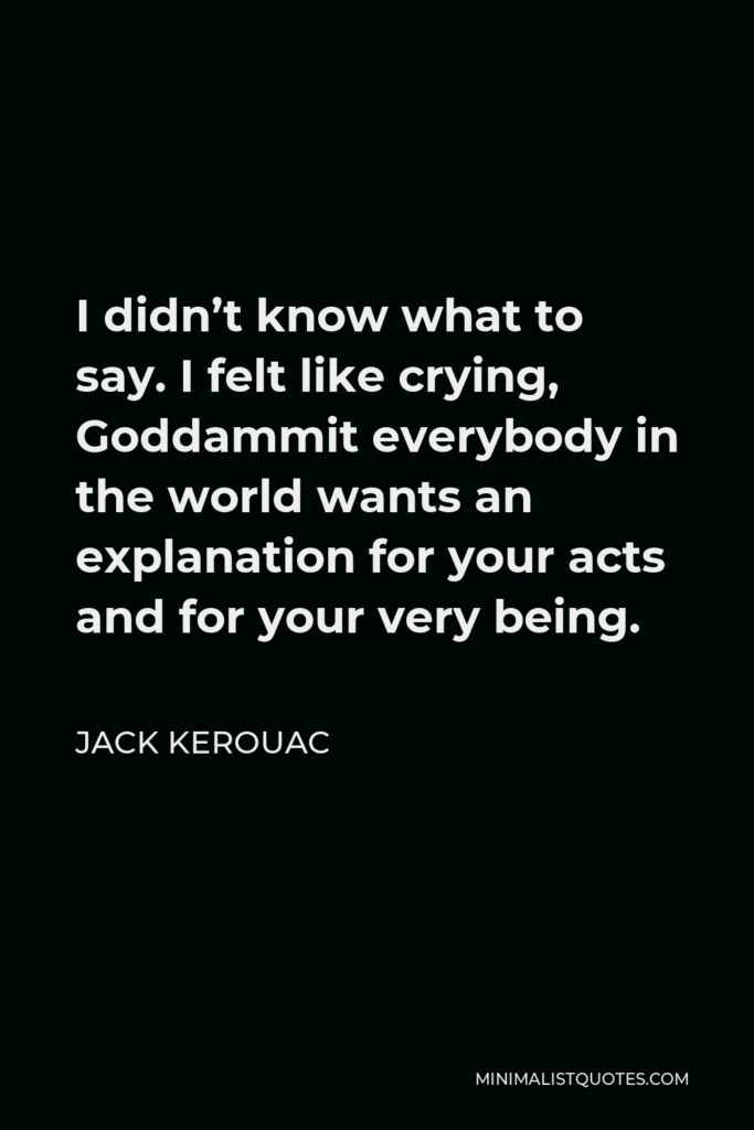Jack Kerouac Quote - I didn’t know what to say. I felt like crying, Goddammit everybody in the world wants an explanation for your acts and for your very being.