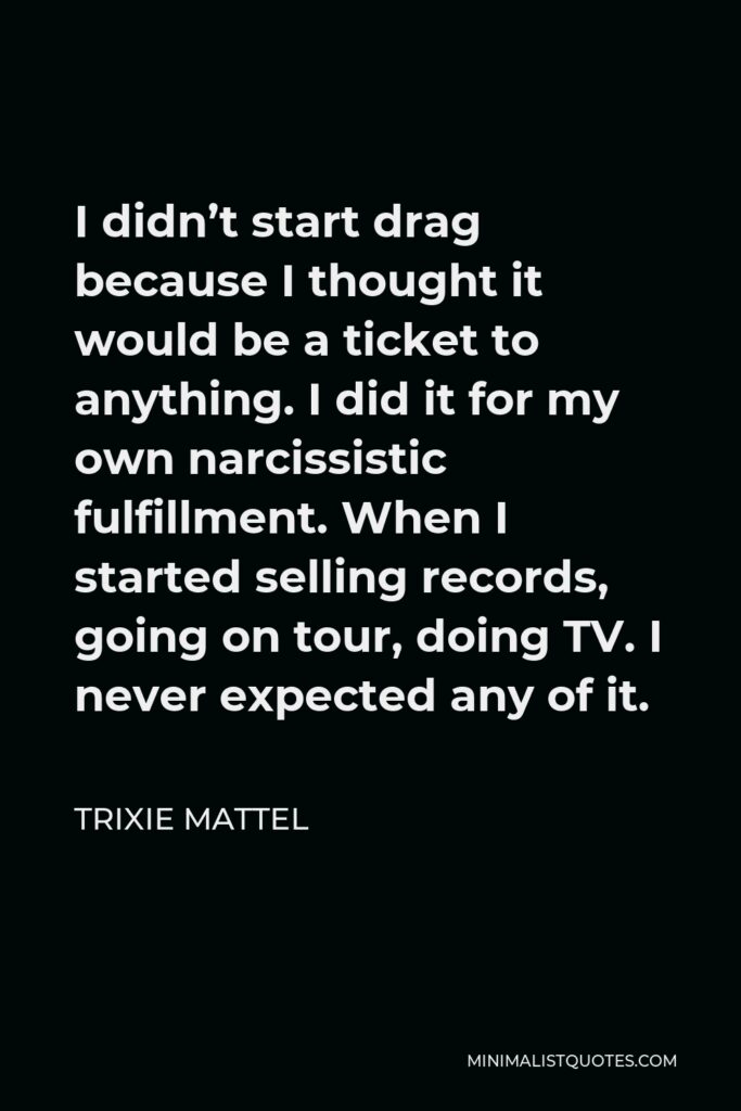 Trixie Mattel Quote - I didn’t start drag because I thought it would be a ticket to anything. I did it for my own narcissistic fulfillment. When I started selling records, going on tour, doing TV. I never expected any of it.