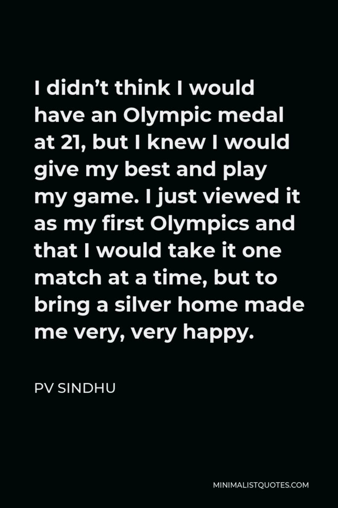 PV Sindhu Quote - I didn’t think I would have an Olympic medal at 21, but I knew I would give my best and play my game. I just viewed it as my first Olympics and that I would take it one match at a time, but to bring a silver home made me very, very happy.