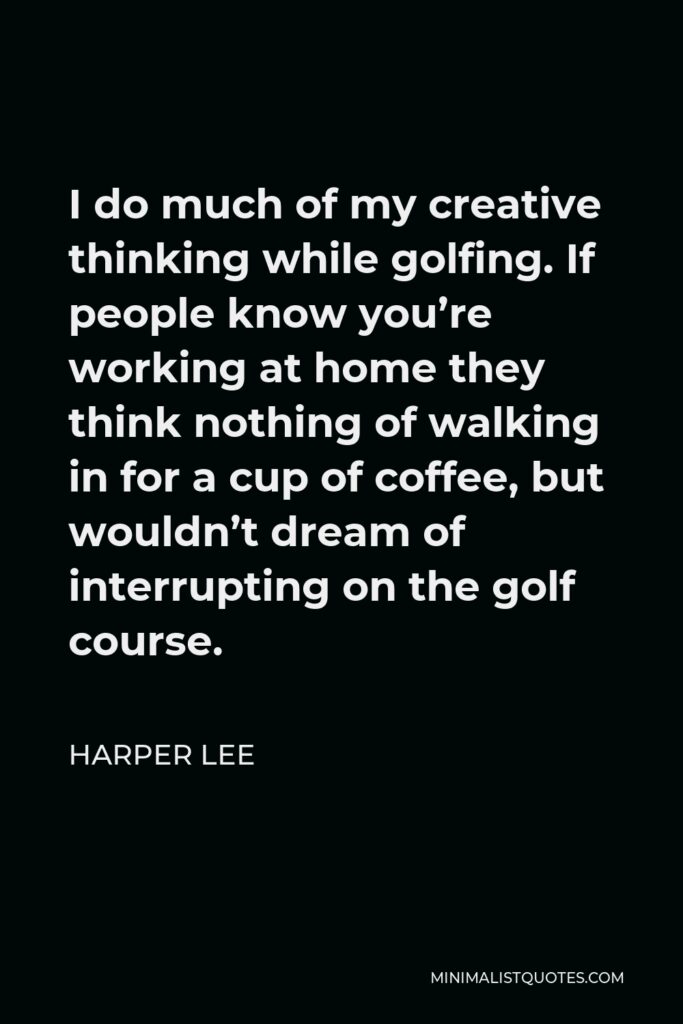Harper Lee Quote - I do much of my creative thinking while golfing. If people know you’re working at home they think nothing of walking in for a cup of coffee, but wouldn’t dream of interrupting on the golf course.