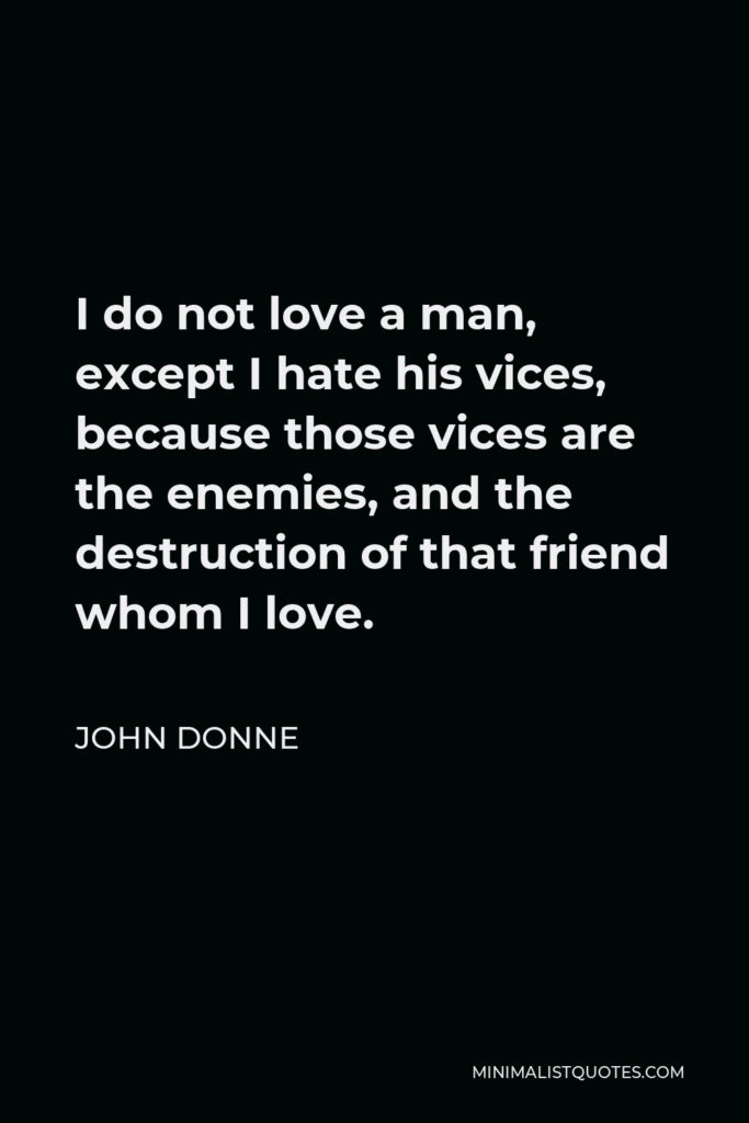 John Donne Quote - I do not love a man, except I hate his vices, because those vices are the enemies, and the destruction of that friend whom I love.