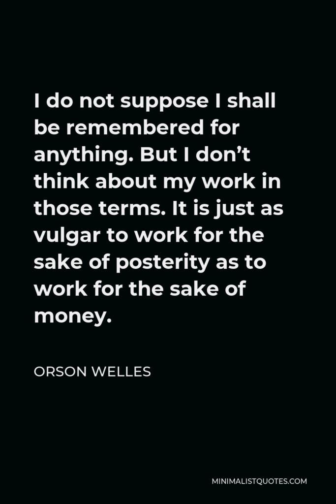 Orson Welles Quote - I do not suppose I shall be remembered for anything. But I don’t think about my work in those terms. It is just as vulgar to work for the sake of posterity as to work for the sake of money.