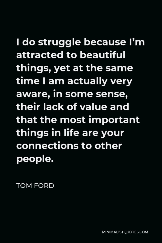 Tom Ford Quote - I do struggle because I’m attracted to beautiful things, yet at the same time I am actually very aware, in some sense, their lack of value and that the most important things in life are your connections to other people.